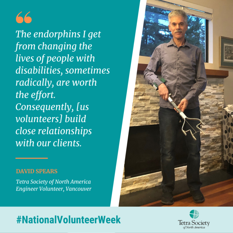 The endorphins I get from changing the lives of people with disabilities, sometimes radically, are worth the effort. Consequently, [us volunteers] build close relationships with our clients. David spears, Tetra Society of North America Engineer Volunteer, Vancouver.

