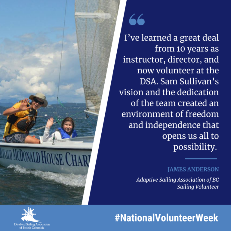 I’ve learned a great deal from 10 years as instructor, director, and now volunteer at the DSA. Sam Sullivan’s vision and the dedication of the team created an environment of freedom and independence that opens us all to possibility. James Anderson, Disabled Sailing Association of BC Sailing Volunteer.