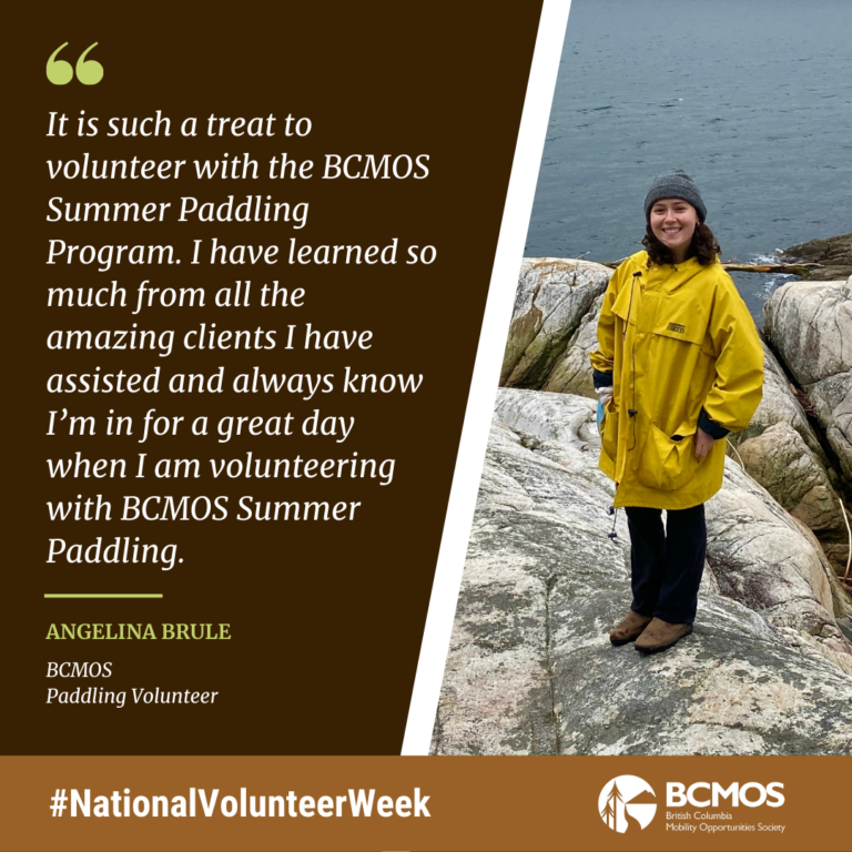 It is such a treat to volunteer with the BCMOS Summer Paddling Program. I have learned so much from all the amazing clients I have assisted and always know I’m in for a great day when I am volunteering with BCMOS Summer Paddling. Angelina Brule, BCMOS
Paddling Volunteer.