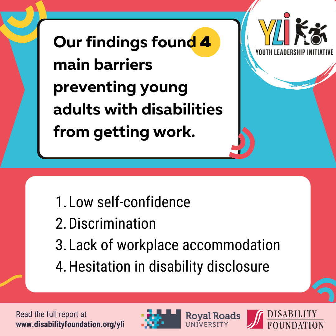 Our findings found 4 main barriers preventing young adults with disabilities from getting work. Low self-confidence, discrimination, lack of workplace accommodation, and hesitation in disability disclosure.